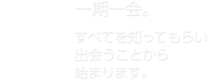 一期一会。すべてを知ってもらい出会うことから始まります。